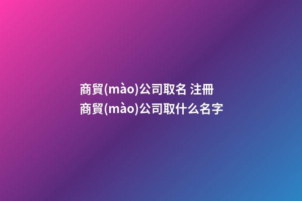 商貿(mào)公司取名 注冊商貿(mào)公司取什么名字